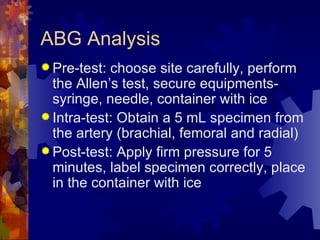 ABG Analysis Pre-test: choose site carefully, perform the Allen’s test, secure equipments- syringe, needle, container with ice Intra-test: Obtain a 5 mL specimen from the artery (brachial, femoral and radial) Post-test: Apply firm pressure for 5 minutes, label specimen correctly, place in the container with ice 