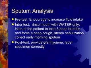 Sputum Analysis Pre-test: Encourage to increase fluid intake Intra-test:  rinse mouth with WATER only,  instruct the patient to take 3 deep breaths and force a deep cough, steam nebulization, collect early morning sputum Post-test: provide oral hygiene, label specimen correctly 