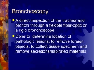 Bronchoscopy A direct inspection of the trachea and bronchi through a flexible fiber-optic or a rigid bronchoscope Done to  determine location of pathologic lesions, to remove foreign objects, to collect tissue specimen and remove secretions/aspirated materials 