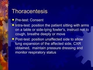 Thoracentesis Pre-test: Consent Intra-test: position the patient sitting with arms on a table or side-lying fowler’s, instruct not to cough, breathe deeply or move Post-test: position unaffected side to allow lung expansion of the affected side, CXR obtained,  maintain pressure dressing and monitor respiratory status 