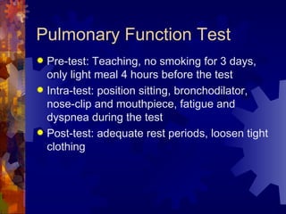 Pulmonary Function Test Pre-test: Teaching, no smoking for 3 days, only light meal 4 hours before the test Intra-test: position sitting, bronchodilator, nose-clip and mouthpiece, fatigue and dyspnea during the test  Post-test: adequate rest periods, loosen tight clothing 