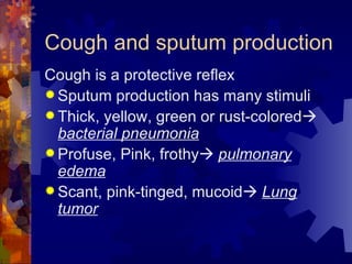 Cough and sputum production Cough is a protective reflex Sputum production has many stimuli Thick, yellow, green or rust-colored    bacterial pneumonia Profuse, Pink, frothy    pulmonary edema Scant, pink-tinged, mucoid    Lung tumor 