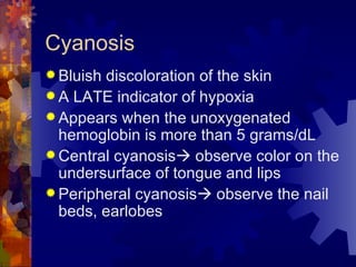 Cyanosis Bluish discoloration of the skin A LATE indicator of hypoxia Appears when the unoxygenated hemoglobin is more than 5 grams/dL Central cyanosis   observe color on the undersurface of tongue and lips Peripheral cyanosis   observe the nail beds, earlobes 