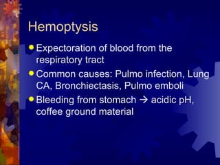 Hemoptysis Expectoration of blood from the respiratory tract Common causes: Pulmo infection, Lung CA, Bronchiectasis, Pulmo emboli Bleeding from stomach    acidic pH, coffee ground material 