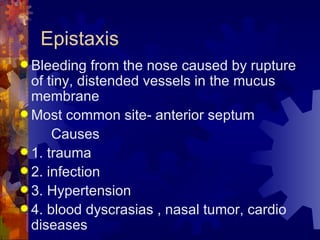 Epistaxis Bleeding from the nose caused by rupture of tiny, distended vessels in the mucus membrane  Most common site- anterior septum Causes 1. trauma 2. infection 3. Hypertension 4. blood dyscrasias , nasal tumor, cardio diseases 