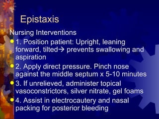 Epistaxis Nursing Interventions 1. Position patient: Upright, leaning forward, tilted   prevents swallowing and aspiration 2. Apply direct pressure. Pinch nose against the middle septum x 5-10 minutes 3. If unrelieved, administer topical vasoconstrictors, silver nitrate, gel foams 4. Assist in electrocautery and nasal packing for posterior bleeding 