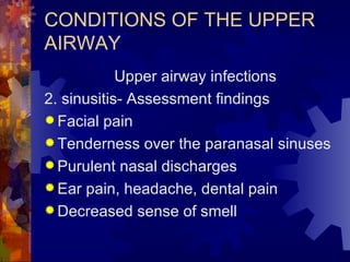 CONDITIONS OF THE UPPER AIRWAY Upper airway infections 2. sinusitis- Assessment findings Facial pain Tenderness over the paranasal sinuses Purulent nasal discharges Ear pain, headache, dental pain Decreased sense of smell 