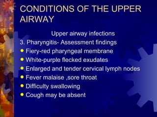 CONDITIONS OF THE UPPER AIRWAY Upper airway infections 3. Pharyngitis- Assessment findings Fiery-red pharyngeal membrane White-purple flecked exudates Enlarged and tender cervical lymph nodes Fever malaise ,sore throat Difficulty swallowing Cough may be absent 