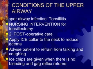 CONDITIONS OF THE UPPER AIRWAY Upper airway infection: Tonsillitis NURSING INTERVENTION for tonsillectomy 2. POST-operative care Apply ICE collar to the neck to reduce edema Advise patient to refrain from talking and coughing Ice chips are given when there is no bleeding and gag reflex returns 