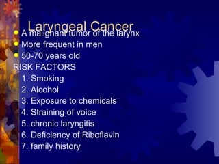 Laryngeal Cancer A malignant tumor of the larynx More frequent in men 50-70 years old RISK FACTORS 1. Smoking 2. Alcohol 3. Exposure to chemicals 4. Straining of voice 5. chronic laryngitis 6. Deficiency of Riboflavin 7. family history  