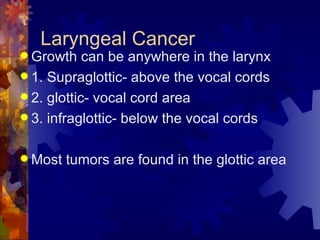 Laryngeal Cancer Growth can be anywhere in the larynx 1. Supraglottic- above the vocal cords 2. glottic- vocal cord area 3. infraglottic- below the vocal cords Most tumors are found in the glottic area 