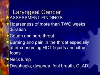 Laryngeal Cancer ASSESSMENT FINDINGS Hoarseness of more than TWO weeks duration Cough and sore throat  Burning and pain in the throat especially after consuming HOT liquids and citrus foods Neck lump Dysphagia, dyspnea, foul breath, CLAD 