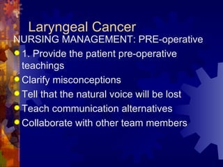 Laryngeal Cancer NURSING MANAGEMENT: PRE-operative 1. Provide the patient pre-operative teachings Clarify misconceptions Tell that the natural voice will be lost Teach communication alternatives Collaborate with other team members 