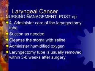 Laryngeal Cancer NURSING MANAGEMENT: POST-op 4. Administer care of the laryngectomy tube Suction as needed Cleanse the stoma with saline Administer humidified oxygen Laryngectomy tube is usually removed within 3-6 weeks after surgery  