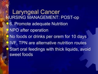 Laryngeal Cancer NURSING MANAGEMENT: POST-op 6. Promote adequate Nutrition NPO after operation No foods or drinks per orem for 10 days IVF, TPN are alternative nutrition routes Start oral feedings with thick liquids, avoid sweet foods 