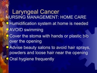 Laryngeal Cancer NURSING MANAGEMENT: HOME CARE Humidification system at home is needed AVOID swimming Cover the stoma with hands or plastic bib over the opening Advise beauty salons to avoid hair sprays, powders and loose hair near the opening Oral hygiene frequently  