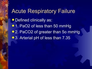 Acute Respiratory Failure  Defined clinically as: 1. PaO2 of less than 50 mmHg 2. PaCO2 of greater than 5o mmHg 3. Arterial pH of less than 7.35 