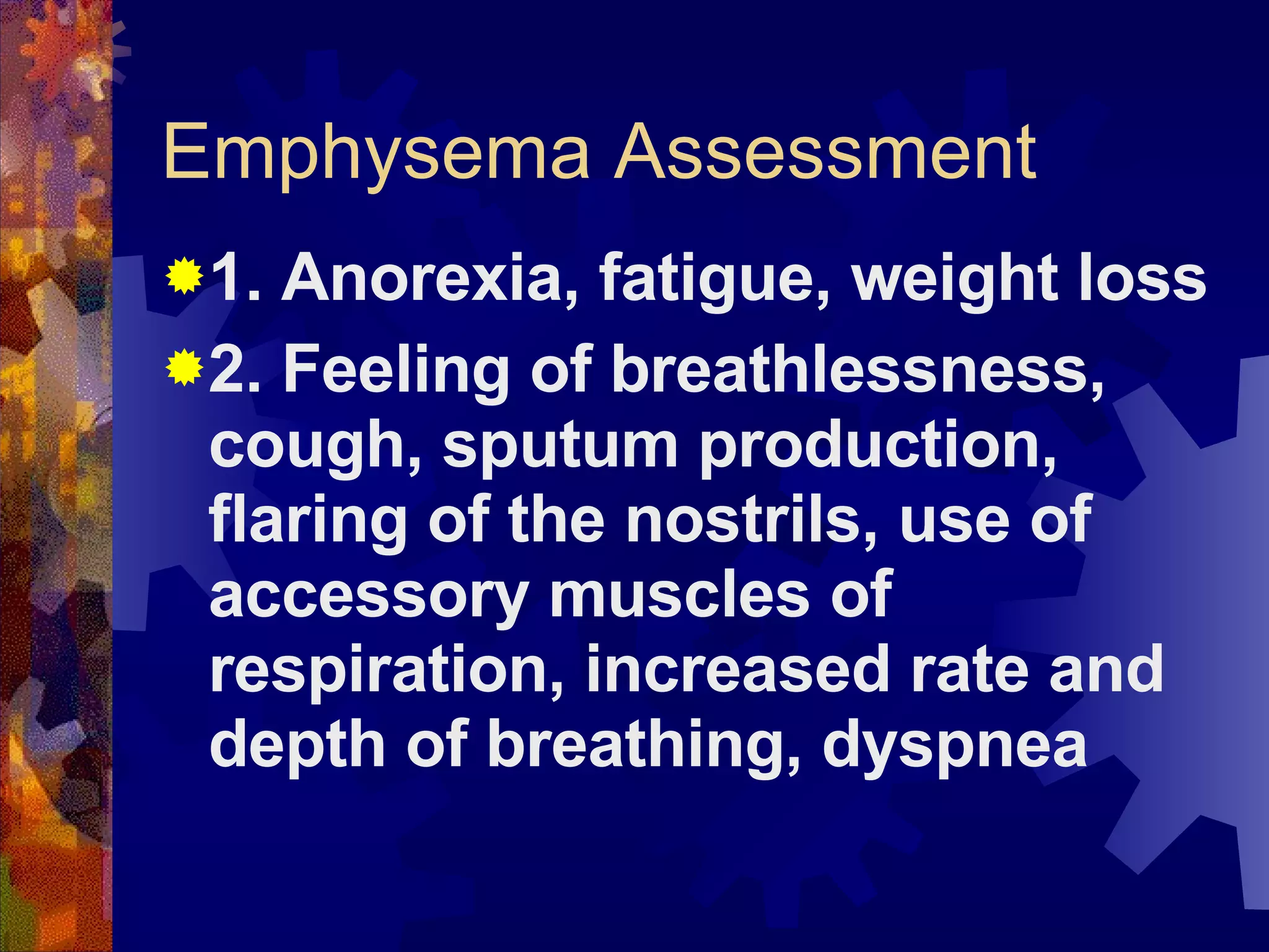 Emphysema Assessment 1. Anorexia, fatigue, weight loss 2. Feeling of breathlessness, cough, sputum production, flaring of the nostrils, use of accessory muscles of respiration, increased rate and depth of breathing, dyspnea 