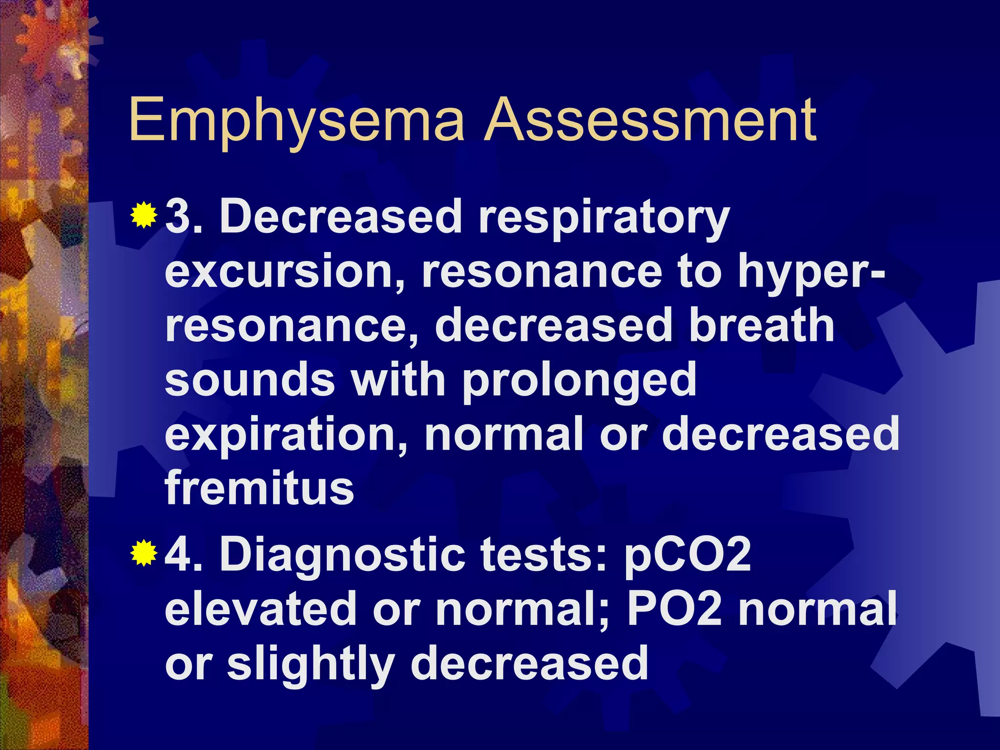 Emphysema Assessment 3. Decreased respiratory excursion, resonance to hyper-resonance, decreased breath sounds with prolonged expiration, normal or decreased fremitus 4. Diagnostic tests: pCO2 elevated or normal; PO2 normal or slightly decreased 
