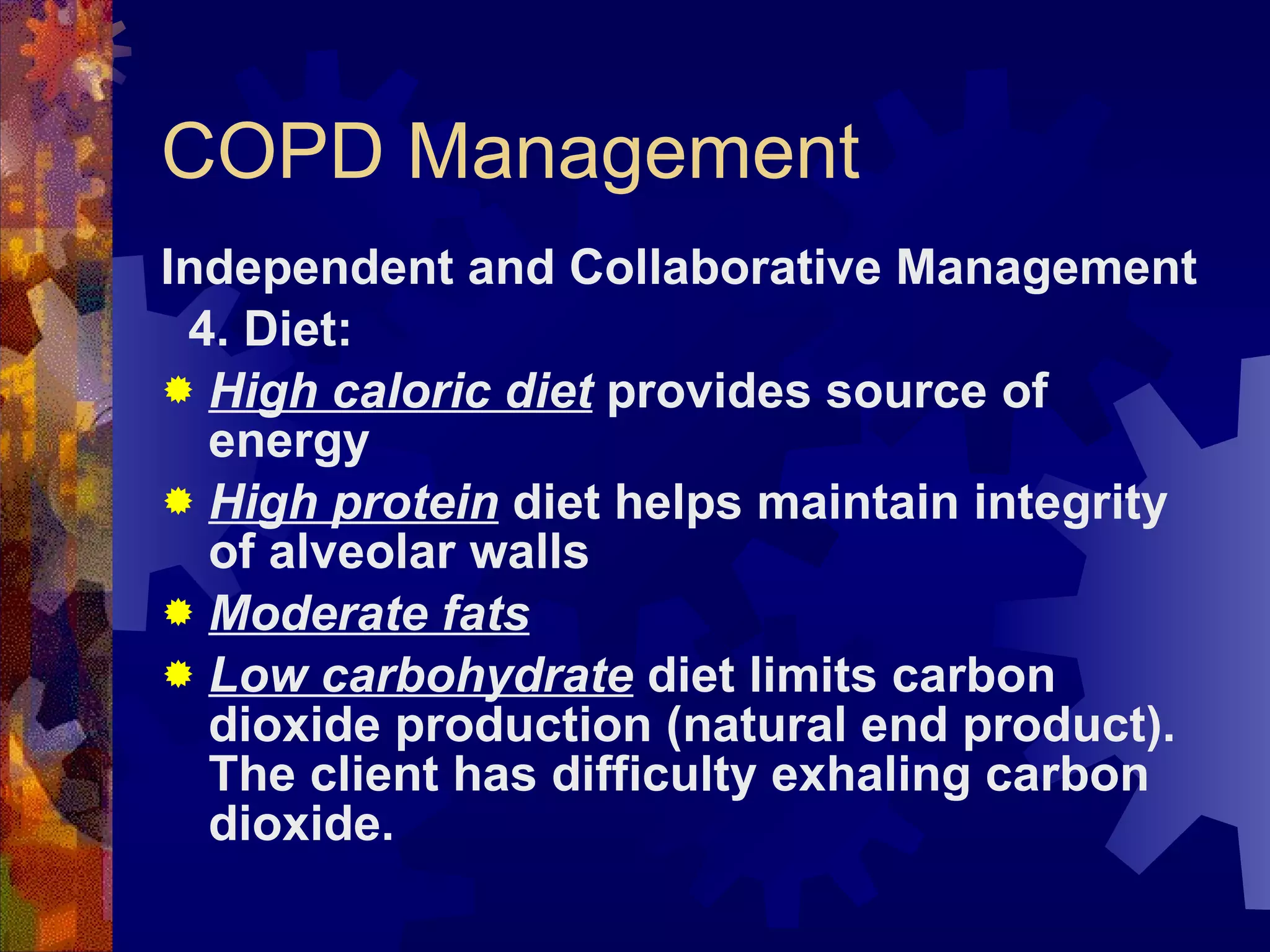 COPD Management Independent and Collaborative Management 4. Diet:  High caloric diet  provides source of energy High protein  diet helps maintain integrity of alveolar walls Moderate fats Low carbohydrate  diet limits carbon dioxide production (natural end product). The client has difficulty exhaling carbon dioxide. 