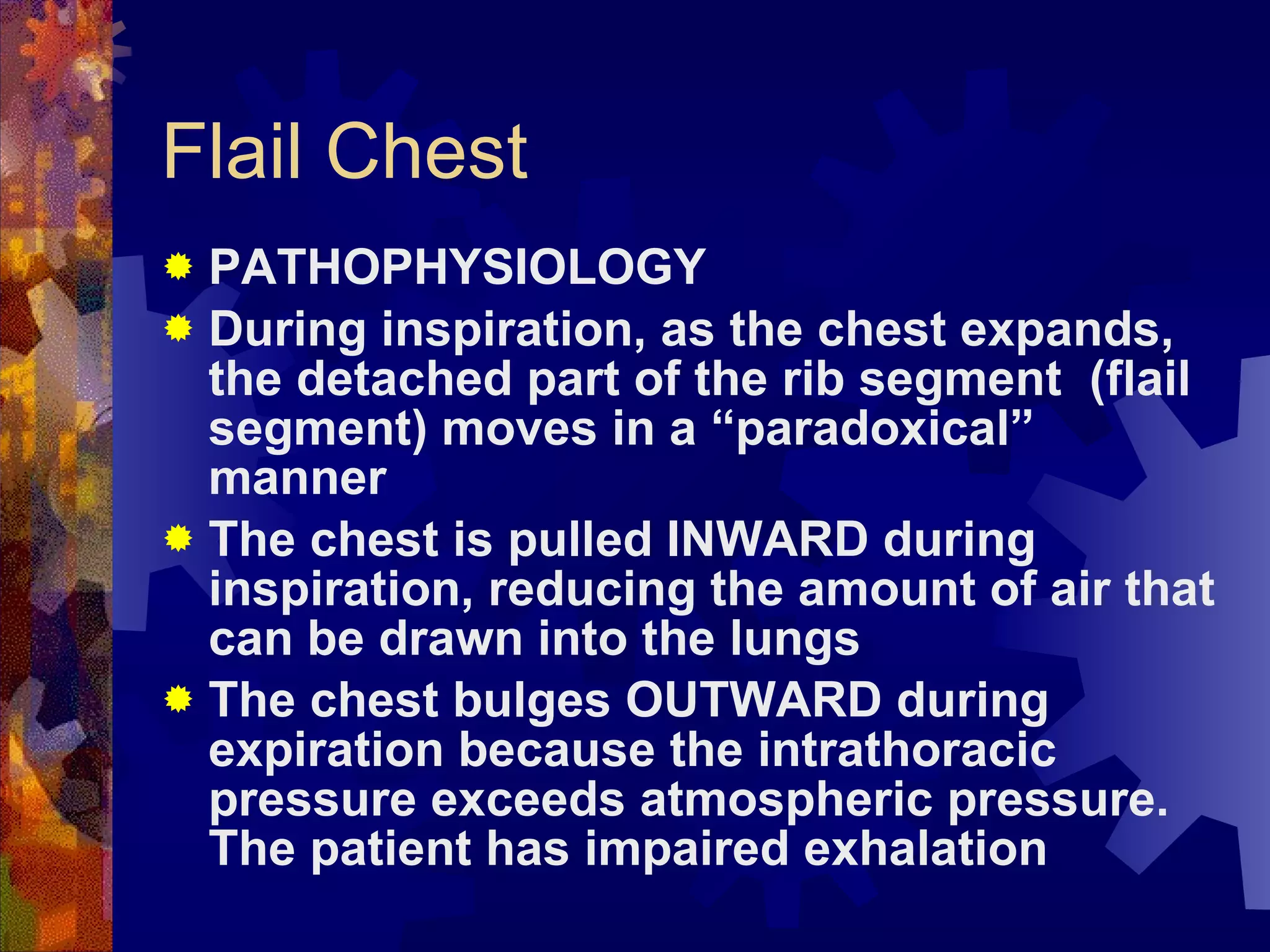 Flail Chest PATHOPHYSIOLOGY During inspiration, as the chest expands, the detached part of the rib segment  (flail segment) moves in a “paradoxical” manner  The chest is pulled INWARD during inspiration, reducing the amount of air that can be drawn into the lungs The chest bulges OUTWARD during expiration because the intrathoracic pressure exceeds atmospheric pressure. The patient has impaired exhalation 