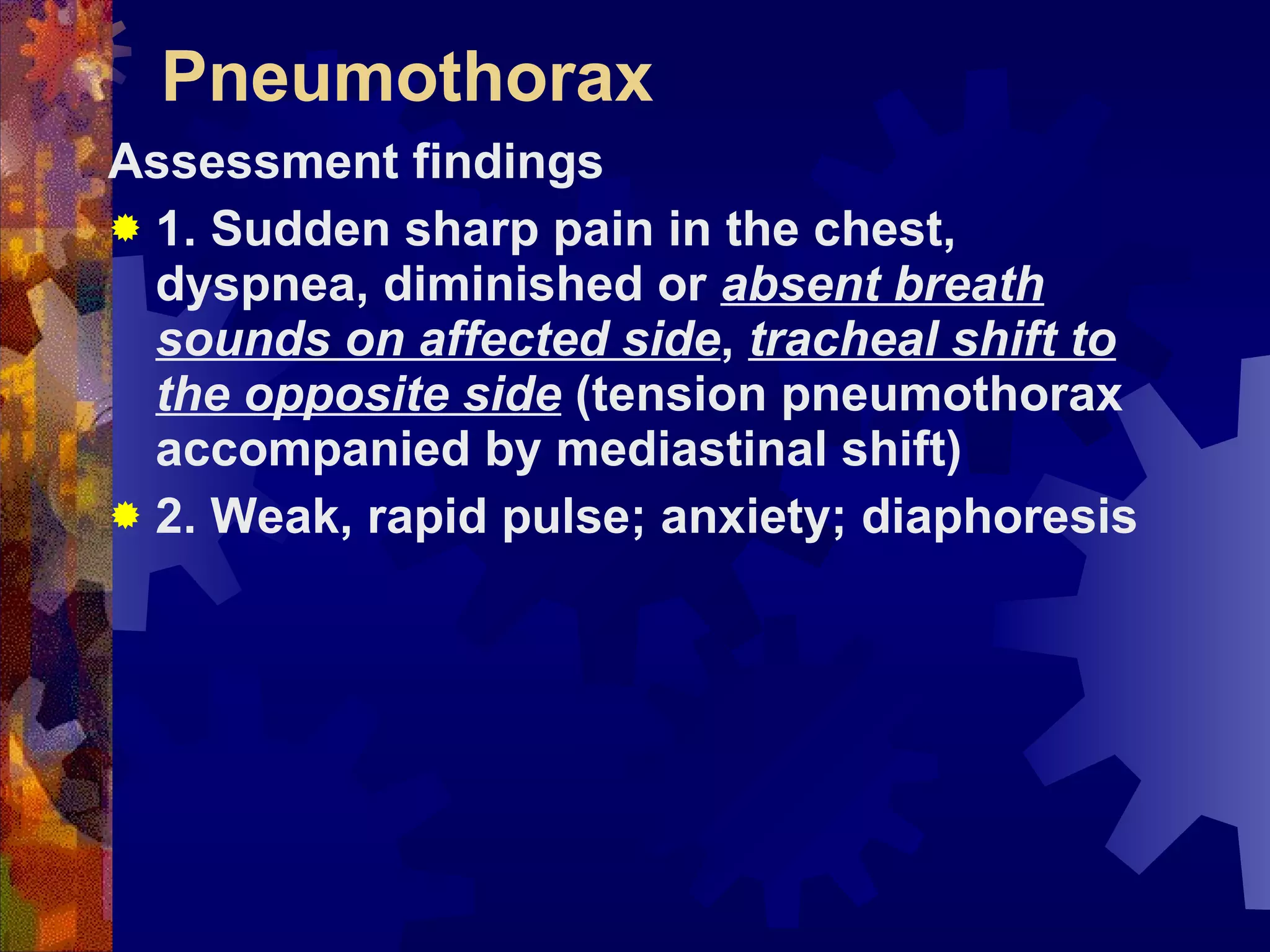 Pneumothorax Assessment findings 1. Sudden sharp pain in the chest, dyspnea, diminished or  absent breath sounds on affected side ,  tracheal shift to the opposite side  (tension pneumothorax accompanied by mediastinal shift) 2. Weak, rapid pulse; anxiety; diaphoresis 