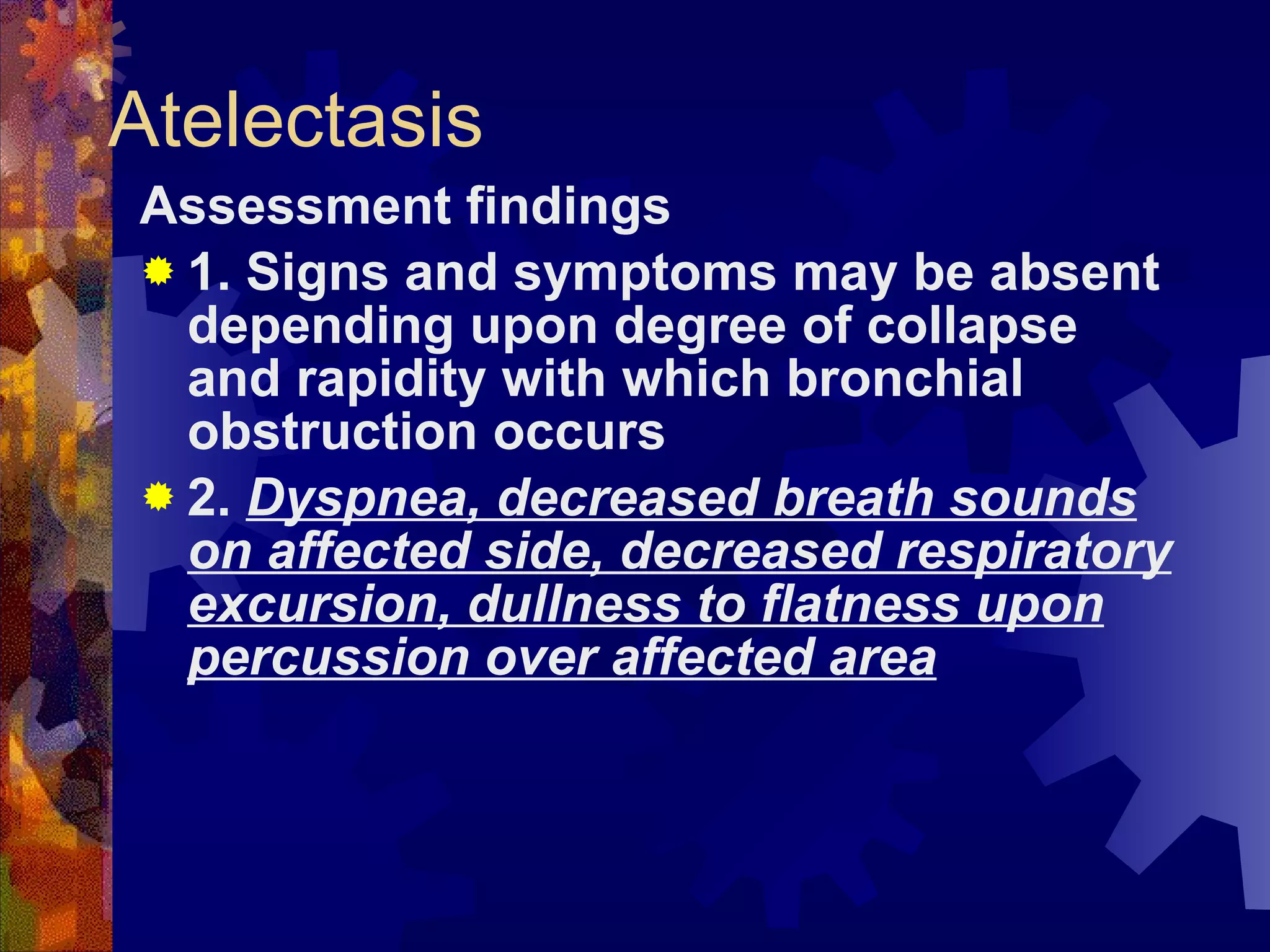 Atelectasis Assessment findings 1. Signs and symptoms may be absent depending upon degree of collapse and rapidity with which bronchial obstruction occurs 2.  Dyspnea, decreased breath sounds on affected side, decreased respiratory excursion, dullness to flatness upon percussion over affected area 