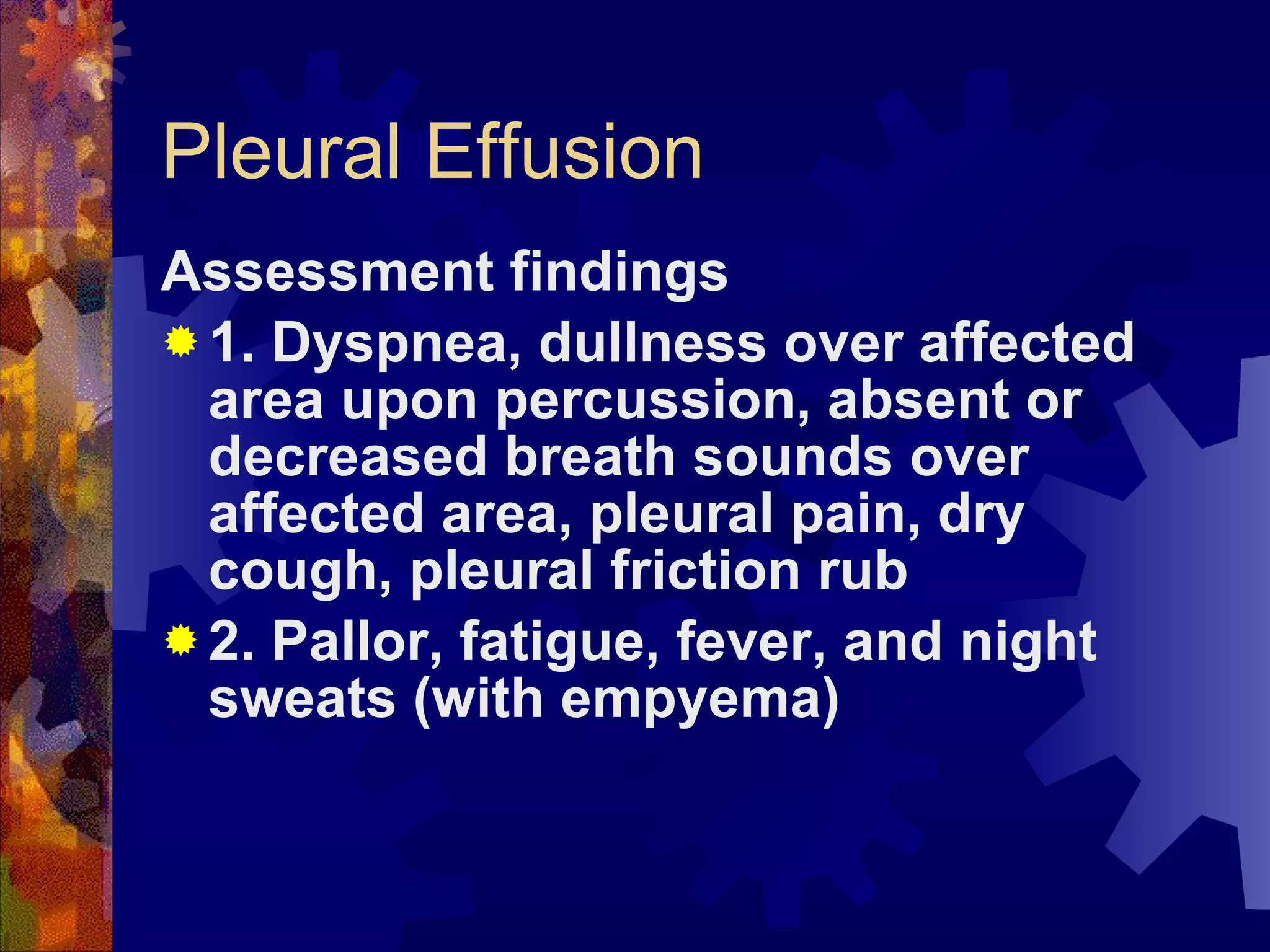 Pleural Effusion Assessment findings 1. Dyspnea, dullness over affected area upon percussion, absent or decreased breath sounds over affected area, pleural pain, dry cough, pleural friction rub 2. Pallor, fatigue, fever, and night sweats (with empyema) 