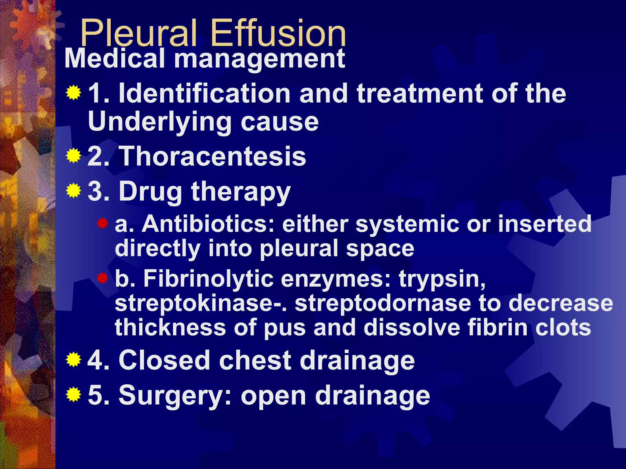 Pleural Effusion Medical management 1. Identification and treatment of the Underlying cause 2. Thoracentesis 3. Drug therapy a. Antibiotics: either systemic or inserted directly into pleural space b. Fibrinolytic enzymes: trypsin, streptokinase-. streptodornase to decrease thickness of pus and dissolve fibrin clots 4. Closed chest drainage 5. Surgery: open drainage 