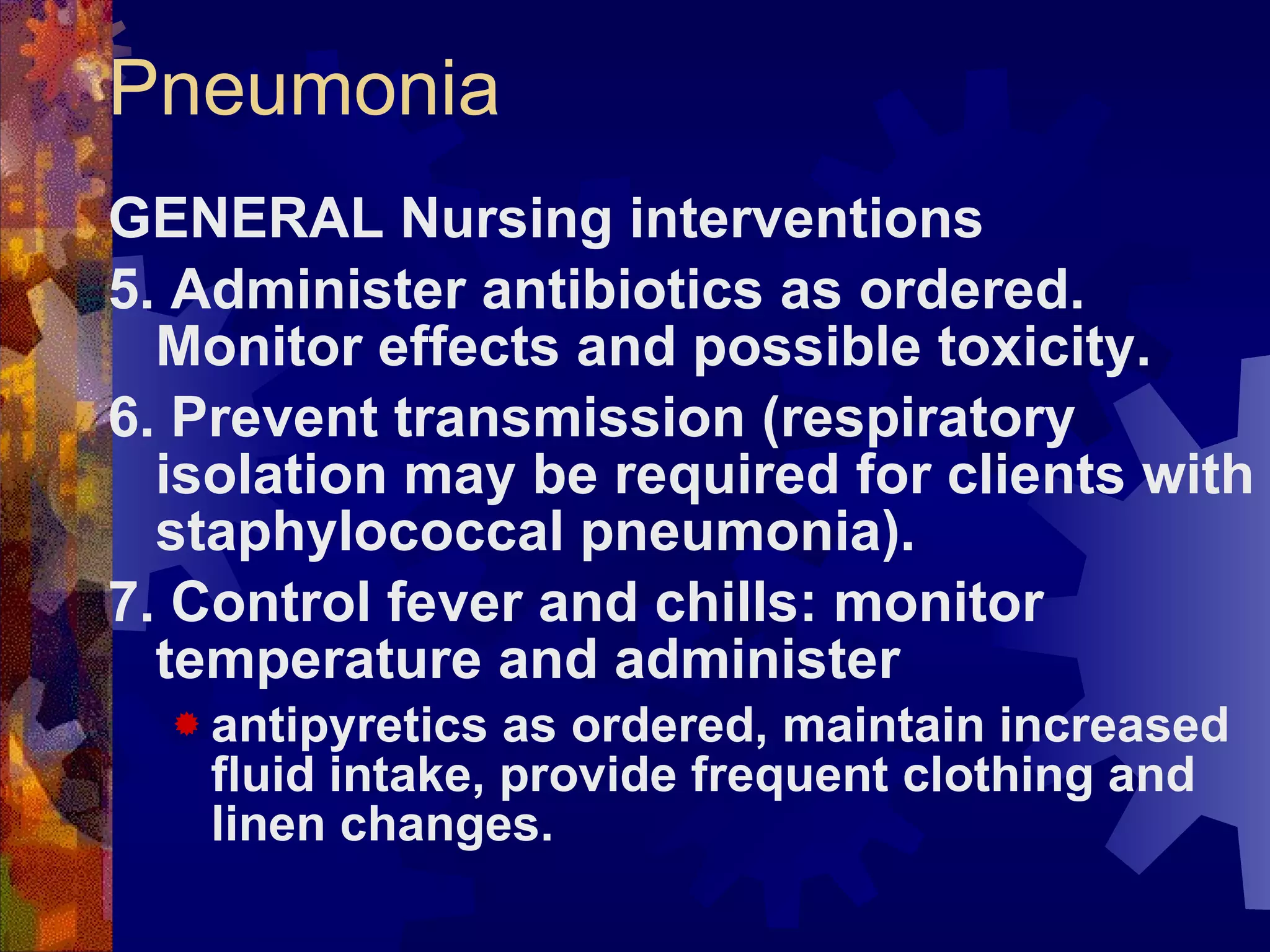 Pneumonia GENERAL Nursing interventions 5. Administer antibiotics as ordered. Monitor effects and possible toxicity. 6. Prevent transmission (respiratory isolation may be required for clients with staphylococcal pneumonia). 7. Control fever and chills: monitor temperature and administer  antipyretics as ordered, maintain increased fluid intake, provide frequent clothing and linen changes. 