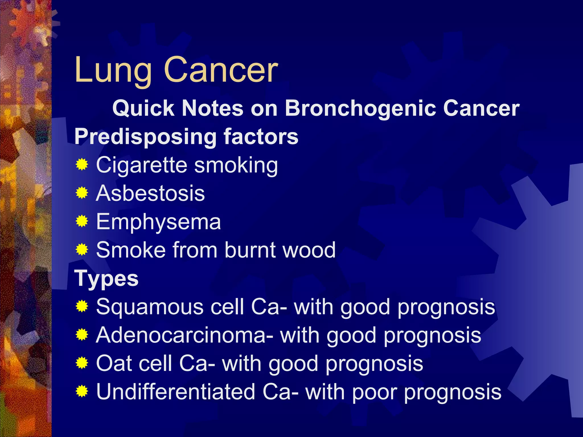 Lung Cancer Quick Notes on Bronchogenic Cancer Predisposing factors Cigarette smoking Asbestosis Emphysema Smoke from burnt wood Types Squamous cell Ca- with good prognosis Adenocarcinoma- with good prognosis Oat cell Ca- with good prognosis Undifferentiated Ca- with poor prognosis 