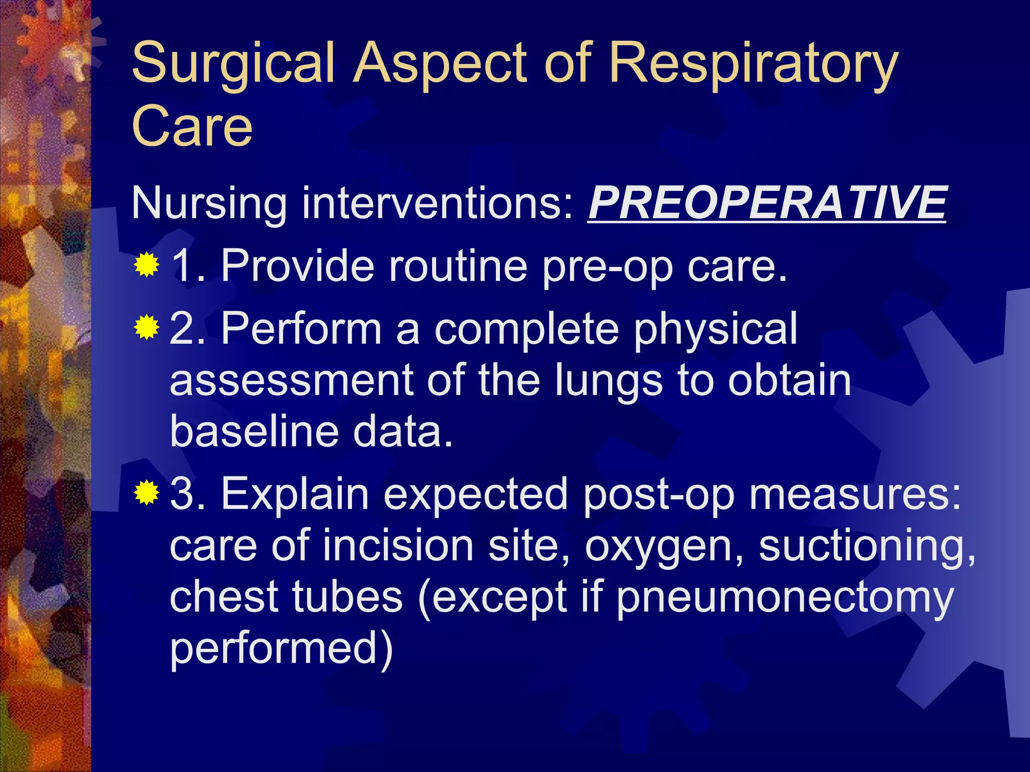 Surgical Aspect of Respiratory Care Nursing interventions:  PREOPERATIVE 1. Provide routine pre-op care. 2. Perform a complete physical assessment of the lungs to obtain baseline data. 3. Explain expected post-op measures: care of incision site, oxygen, suctioning, chest tubes (except if pneumonectomy performed) 