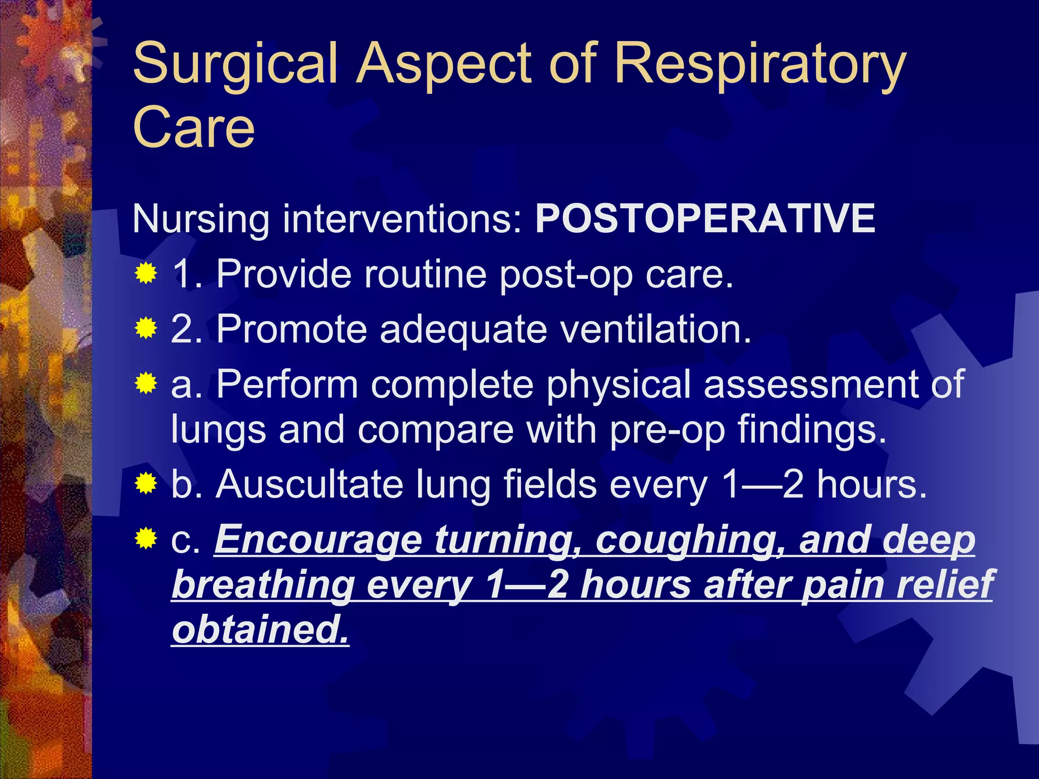 Surgical Aspect of Respiratory Care Nursing interventions:  POSTOPERATIVE 1. Provide routine post-op care. 2. Promote adequate ventilation. a. Perform complete physical assessment of lungs and compare with pre-op findings. b. Auscultate lung fields every 1—2 hours. c.  Encourage turning, coughing, and deep breathing every 1—2 hours after pain relief obtained. 