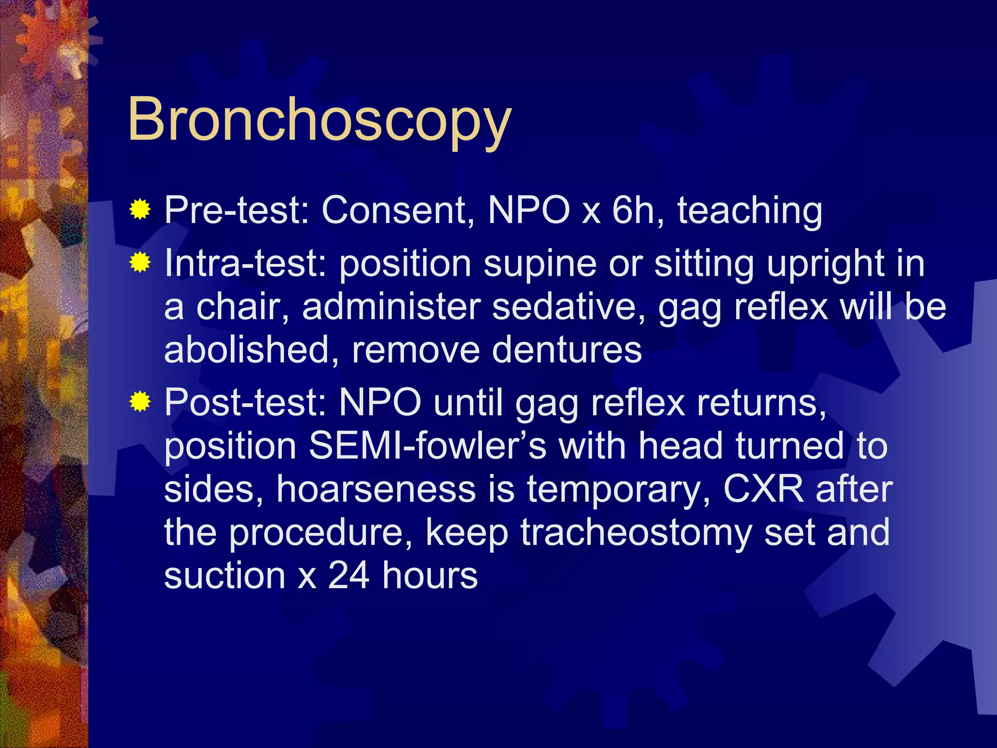 Bronchoscopy Pre-test: Consent, NPO x 6h, teaching Intra-test: position supine or sitting upright in a chair, administer sedative, gag reflex will be abolished, remove dentures Post-test: NPO until gag reflex returns, position SEMI-fowler’s with head turned to sides, hoarseness is temporary, CXR after the procedure, keep tracheostomy set and suction x 24 hours 