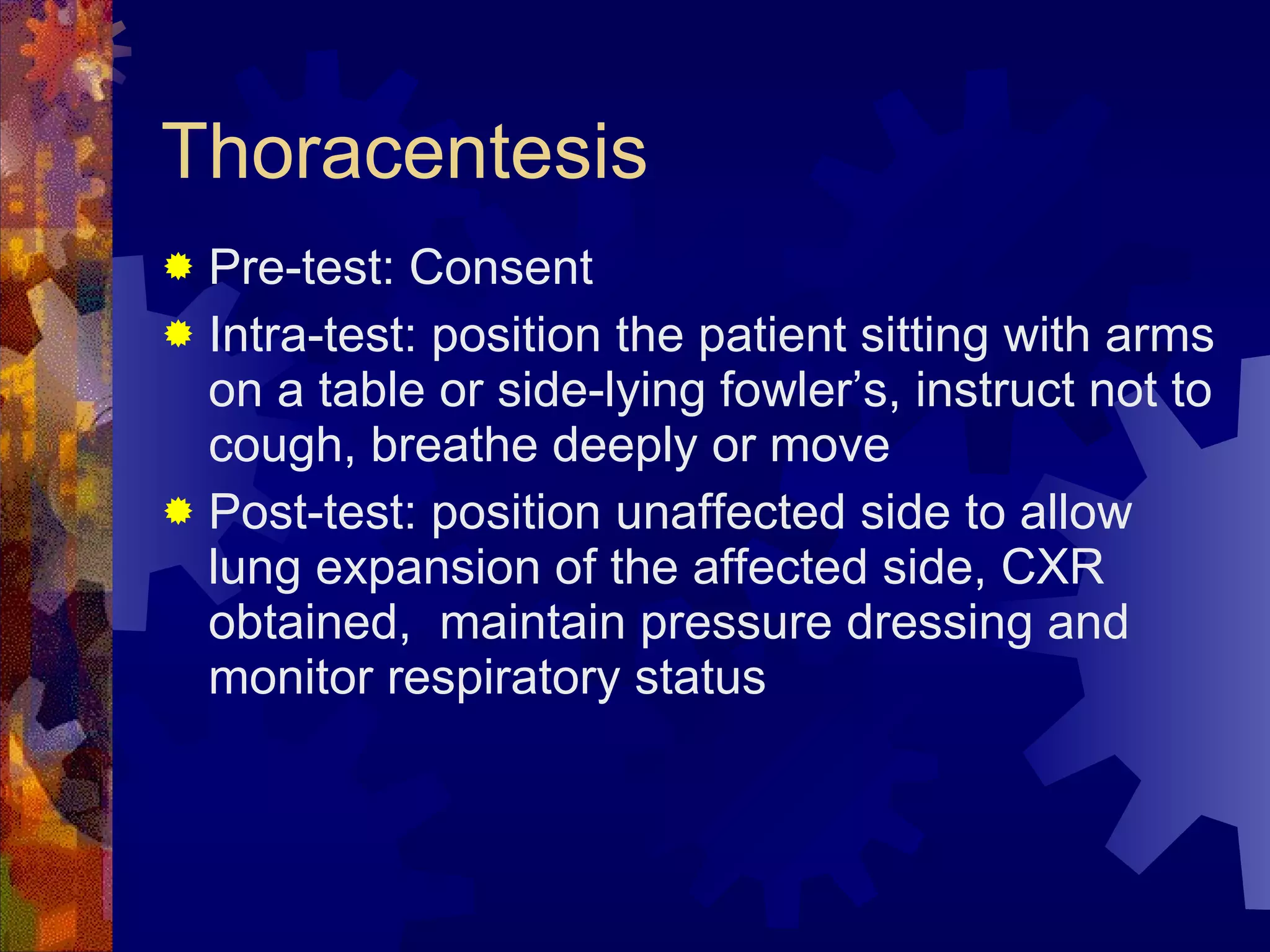 Thoracentesis Pre-test: Consent Intra-test: position the patient sitting with arms on a table or side-lying fowler’s, instruct not to cough, breathe deeply or move Post-test: position unaffected side to allow lung expansion of the affected side, CXR obtained,  maintain pressure dressing and monitor respiratory status 