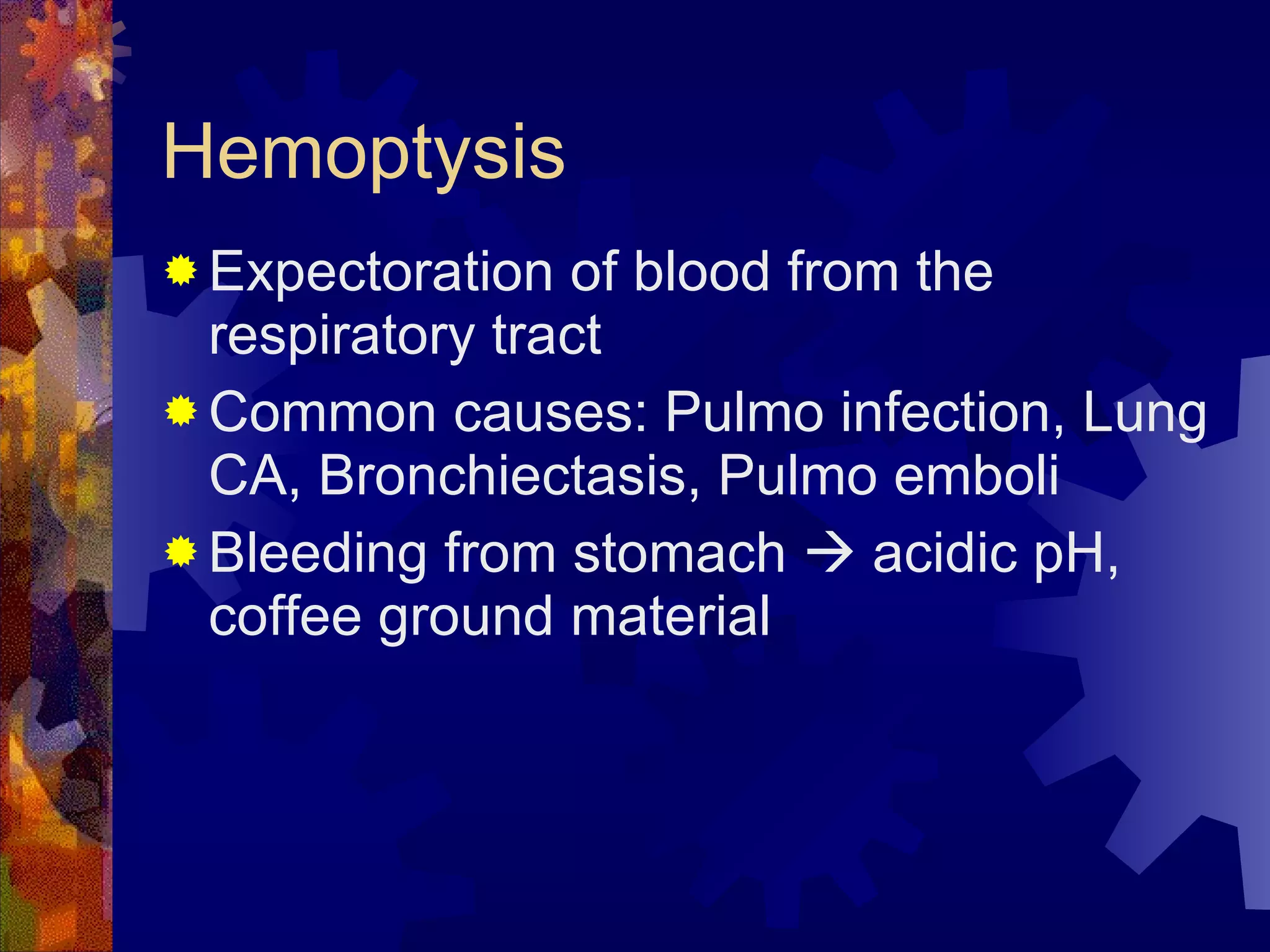 Hemoptysis Expectoration of blood from the respiratory tract Common causes: Pulmo infection, Lung CA, Bronchiectasis, Pulmo emboli Bleeding from stomach    acidic pH, coffee ground material 