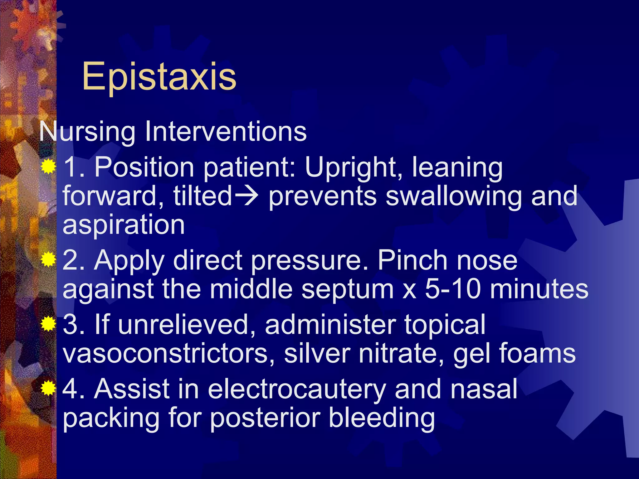 Epistaxis Nursing Interventions 1. Position patient: Upright, leaning forward, tilted   prevents swallowing and aspiration 2. Apply direct pressure. Pinch nose against the middle septum x 5-10 minutes 3. If unrelieved, administer topical vasoconstrictors, silver nitrate, gel foams 4. Assist in electrocautery and nasal packing for posterior bleeding 