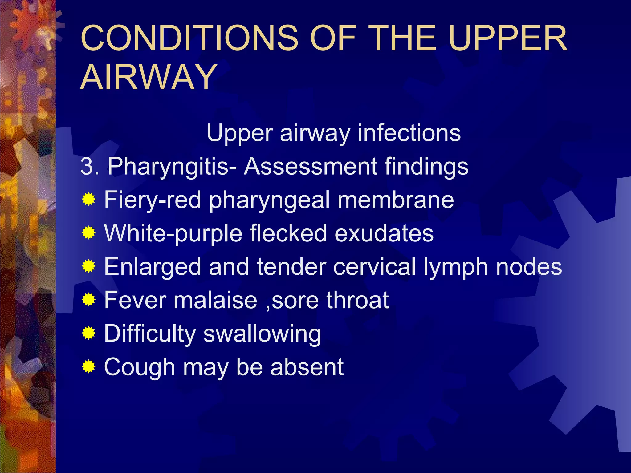 CONDITIONS OF THE UPPER AIRWAY Upper airway infections 3. Pharyngitis- Assessment findings Fiery-red pharyngeal membrane White-purple flecked exudates Enlarged and tender cervical lymph nodes Fever malaise ,sore throat Difficulty swallowing Cough may be absent 