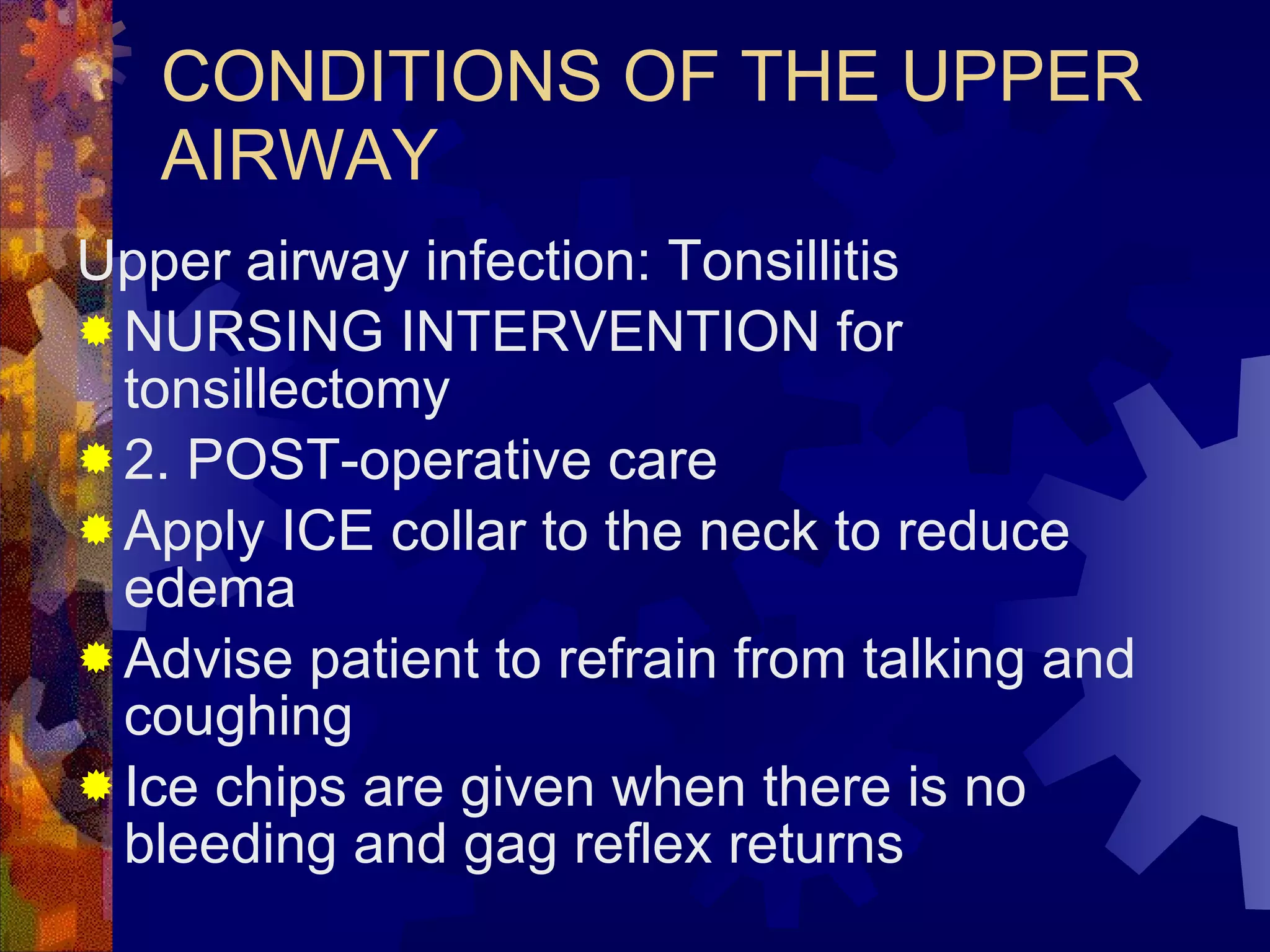 CONDITIONS OF THE UPPER AIRWAY Upper airway infection: Tonsillitis NURSING INTERVENTION for tonsillectomy 2. POST-operative care Apply ICE collar to the neck to reduce edema Advise patient to refrain from talking and coughing Ice chips are given when there is no bleeding and gag reflex returns 