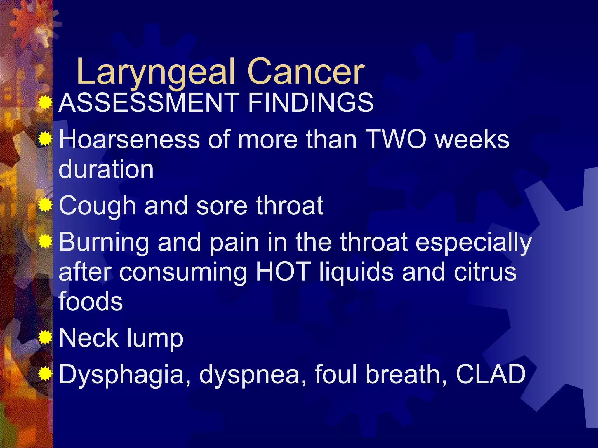 Laryngeal Cancer ASSESSMENT FINDINGS Hoarseness of more than TWO weeks duration Cough and sore throat  Burning and pain in the throat especially after consuming HOT liquids and citrus foods Neck lump Dysphagia, dyspnea, foul breath, CLAD 