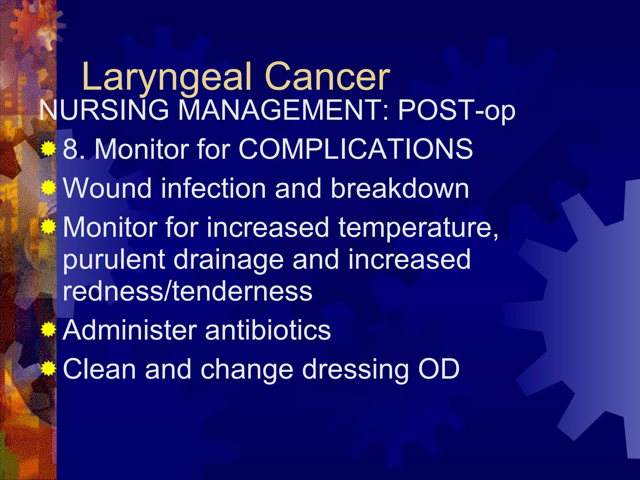 Laryngeal Cancer NURSING MANAGEMENT: POST-op 8. Monitor for COMPLICATIONS Wound infection and breakdown Monitor for increased temperature, purulent drainage and increased redness/tenderness Administer antibiotics Clean and change dressing OD 