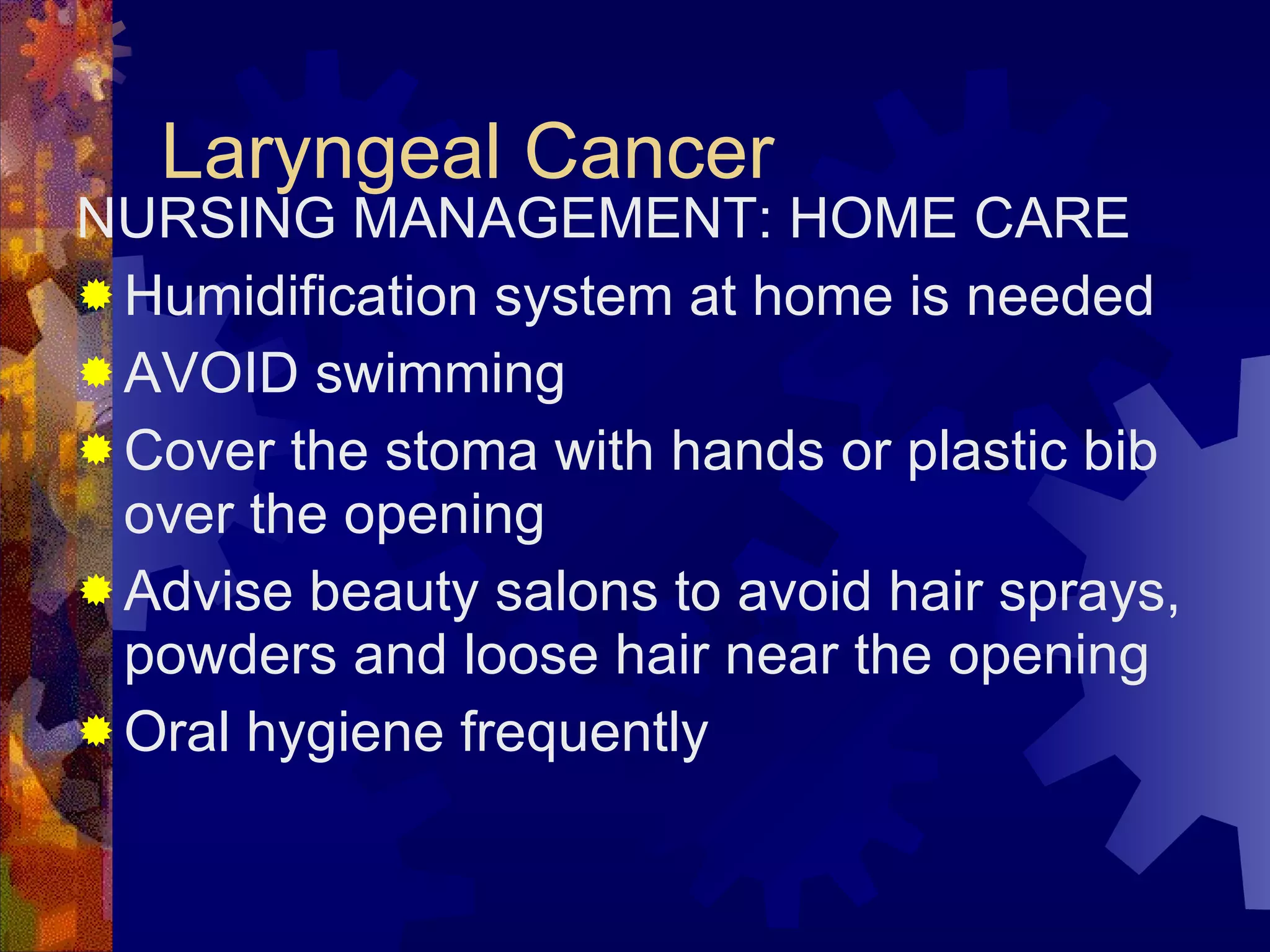 Laryngeal Cancer NURSING MANAGEMENT: HOME CARE Humidification system at home is needed AVOID swimming Cover the stoma with hands or plastic bib over the opening Advise beauty salons to avoid hair sprays, powders and loose hair near the opening Oral hygiene frequently  