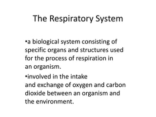 The Respiratory System
•a biological system consisting of
specific organs and structures used
for the process of respiration in
an organism.
•involved in the intake
and exchange of oxygen and carbon
dioxide between an organism and
the environment.
 