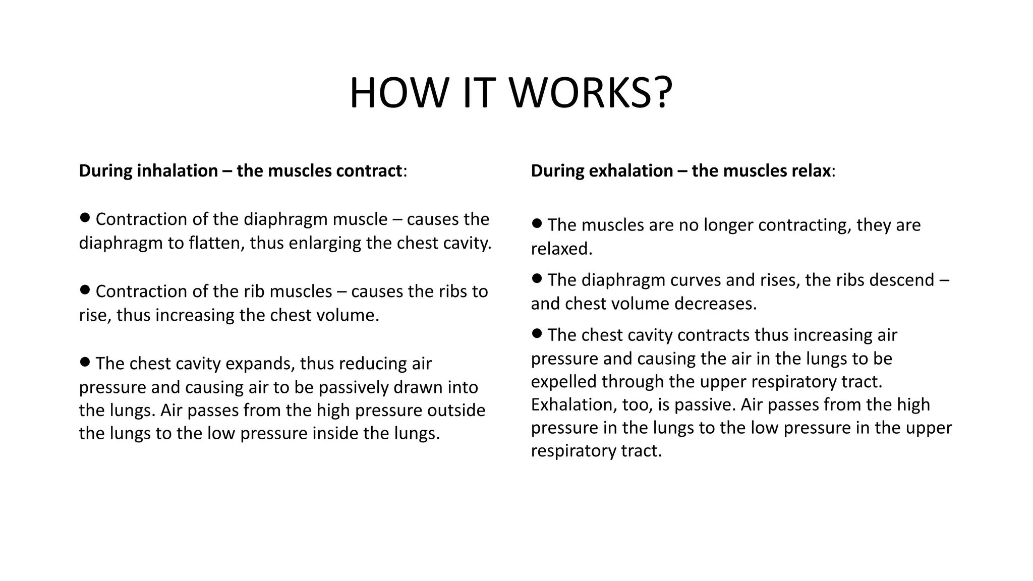 HOW IT WORKS?
During inhalation – the muscles contract:
 Contraction of the diaphragm muscle – causes the
diaphragm to flatten, thus enlarging the chest cavity.
 Contraction of the rib muscles – causes the ribs to
rise, thus increasing the chest volume.
 The chest cavity expands, thus reducing air
pressure and causing air to be passively drawn into
the lungs. Air passes from the high pressure outside
the lungs to the low pressure inside the lungs.
During exhalation – the muscles relax:
 The muscles are no longer contracting, they are
relaxed.
 The diaphragm curves and rises, the ribs descend –
and chest volume decreases.
 The chest cavity contracts thus increasing air
pressure and causing the air in the lungs to be
expelled through the upper respiratory tract.
Exhalation, too, is passive. Air passes from the high
pressure in the lungs to the low pressure in the upper
respiratory tract.
 