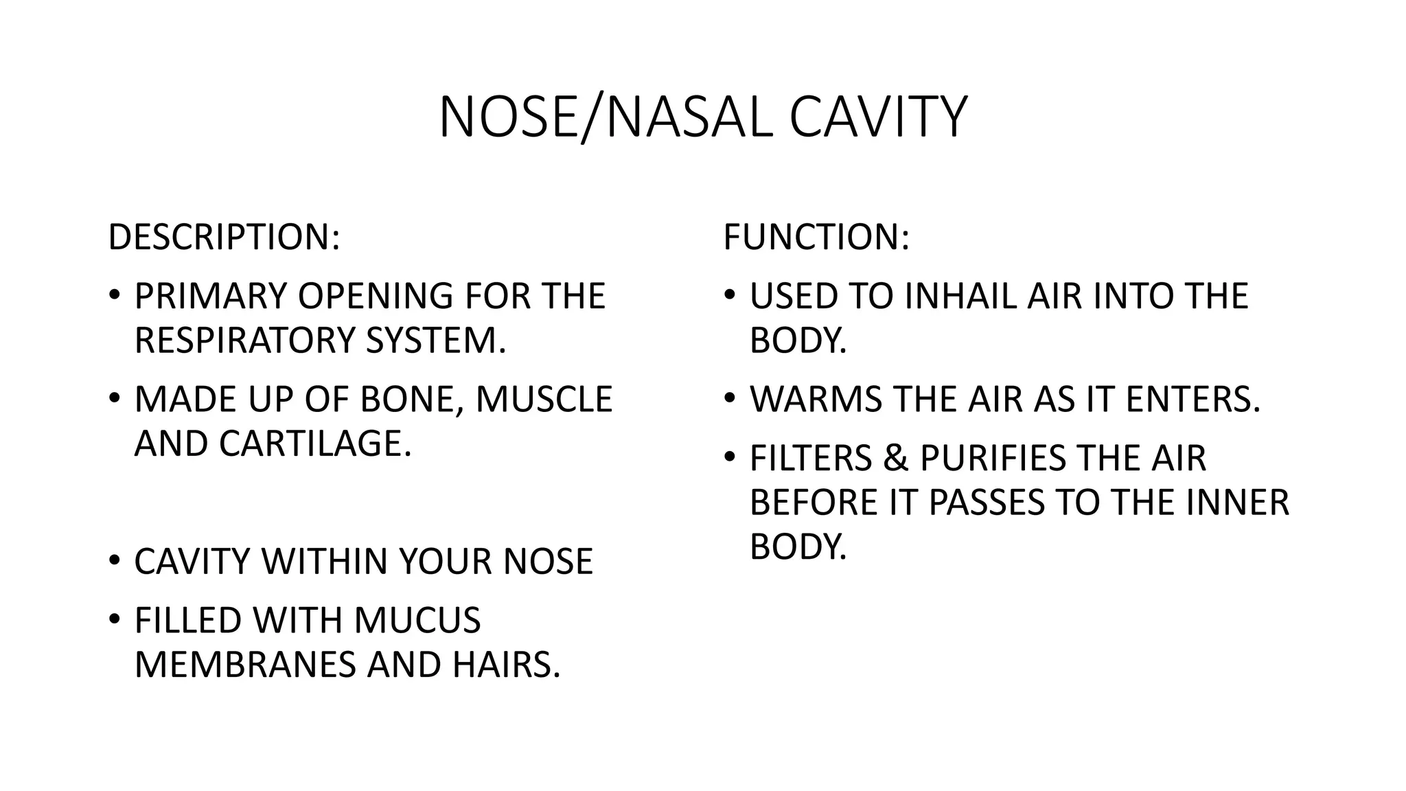 NOSE/NASAL CAVITY
DESCRIPTION:
• PRIMARY OPENING FOR THE
RESPIRATORY SYSTEM.
• MADE UP OF BONE, MUSCLE
AND CARTILAGE.
• CAVITY WITHIN YOUR NOSE
• FILLED WITH MUCUS
MEMBRANES AND HAIRS.
FUNCTION:
• USED TO INHAIL AIR INTO THE
BODY.
• WARMS THE AIR AS IT ENTERS.
• FILTERS & PURIFIES THE AIR
BEFORE IT PASSES TO THE INNER
BODY.
 