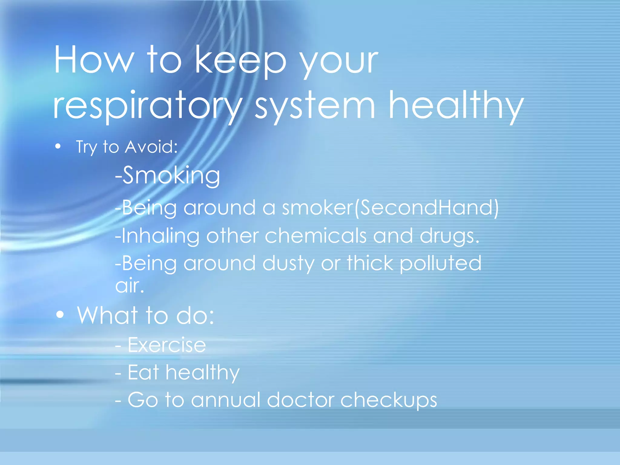 How to keep your respiratory system healthy Try to Avoid: -Smoking -Being around a smoker(SecondHand) -Inhaling other chemicals and drugs. -Being around dusty or thick polluted  air. What to do: - Exercise - Eat healthy - Go to annual doctor checkups 
