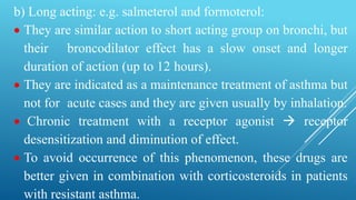 b) Long acting: e.g. salmeterol and formoterol:
 They are similar action to short acting group on bronchi, but
their broncodilator effect has a slow onset and longer
duration of action (up to 12 hours).
 They are indicated as a maintenance treatment of asthma but
not for acute cases and they are given usually by inhalation.
 Chronic treatment with a receptor agonist  receptor
desensitization and diminution of effect.
 To avoid occurrence of this phenomenon, these drugs are
better given in combination with corticosteroids in patients
with resistant asthma.
 