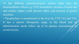 •It has different pharmacological actions other than the
bronchodilator effects e.g. CNS stimulation, increase of heart rate
and cardiac output, weak diuretic effect, and increase of gastric
secretion.
• Theophylline is metabolized in the liver by CYP 1A2 and 3A4.
It has a narrow therapeutic range in the blood and its
administration needs follow up of its plasma concentration to
avoid toxicity.
 