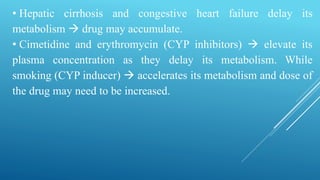 • Hepatic cirrhosis and congestive heart failure delay its
metabolism  drug may accumulate.
• Cimetidine and erythromycin (CYP inhibitors)  elevate its
plasma concentration as they delay its metabolism. While
smoking (CYP inducer)  accelerates its metabolism and dose of
the drug may need to be increased.
 