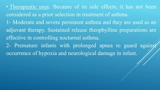 • Therapeutic uses: Because of its side effects, it has not been
considered as a prior selection in treatment of asthma.
1- Moderate and severe persistent asthma and they are used as an
adjuvant therapy. Sustained release theophylline preparations are
effective in controlling nocturnal asthma.
2- Premature infants with prolonged apnea to guard against
occurrence of hypoxia and neurological damage in infant.
 
